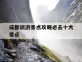成都旅游景点攻略必去十大景点-成都旅游景点攻略必去十大景点推荐