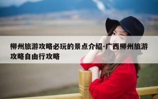 柳州旅游攻略必玩的景点介绍-广西柳州旅游攻略自由行攻略