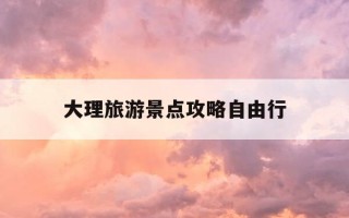 大理旅游景点攻略自由行-大理旅游攻略必去景点推荐