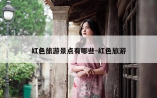 红色旅游景点有哪些-红色旅游