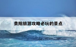 贵阳旅游攻略必玩的景点-贵阳旅游攻略必玩的景点三天两夜