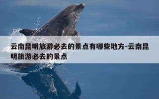 云南昆明旅游必去的景点有哪些地方-云南昆明旅游必去的景点
