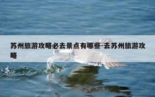 苏州旅游攻略必去景点有哪些-去苏州旅游攻略