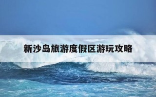 新沙岛旅游度假区游玩攻略-新沙岛旅游度假区游玩攻略大全