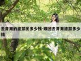 去青海的旅游团多少钱-跟团去青海旅游多少钱