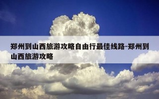 郑州到山西旅游攻略自由行最佳线路-郑州到山西旅游攻略