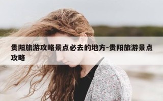 贵阳旅游攻略景点必去的地方-贵阳旅游景点攻略