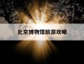 北京博物馆旅游攻略-北京博物馆旅游攻略自助游