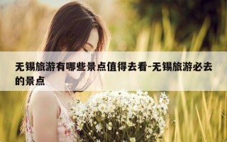 无锡旅游有哪些景点值得去看-无锡旅游必去的景点