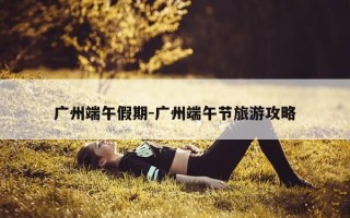 广州端午假期-广州端午节旅游攻略
