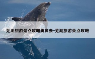 芜湖旅游景点攻略美食去-芜湖旅游景点攻略