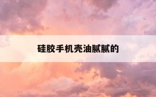 硅胶手机壳油腻腻的-硅胶手机壳久了手机后很油