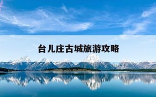 台儿庄古城旅游攻略-台儿庄旅游景点有哪些