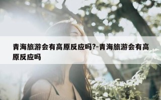 青海旅游会有高原反应吗?-青海旅游会有高原反应吗