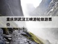 重庆到武汉三峡游轮旅游票价-重庆到武汉三峡游轮旅游票价多少