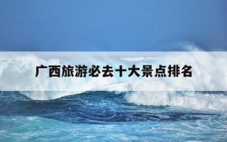 广西旅游必去十大景点排名-广西旅游必去十大景点排名北海