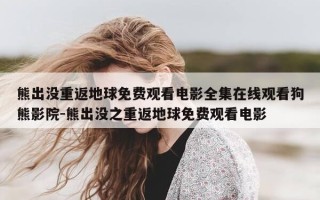 熊出没重返地球免费观看电影全集在线观看狗熊影院-熊出没之重返地球免费观看电影