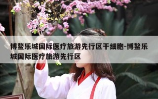 博鳌乐城国际医疗旅游先行区干细胞-博鳌乐城国际医疗旅游先行区