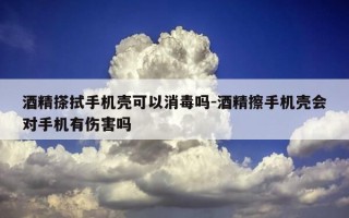 酒精搽拭手机壳可以消毒吗-酒精擦手机壳会对手机有伤害吗