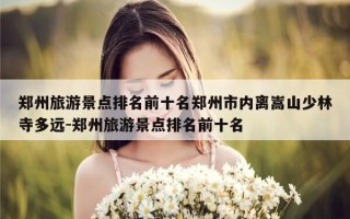 郑州旅游景点排名前十名郑州市内离嵩山少林寺多远-郑州旅游景点排名前十名