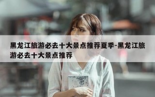 黑龙江旅游必去十大景点推荐夏季-黑龙江旅游必去十大景点推荐