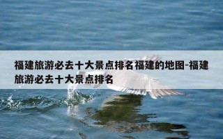 福建旅游必去十大景点排名福建的地图-福建旅游必去十大景点排名