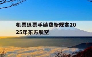 机票退票手续费新规定2025年东方航空-东方航空退票费率