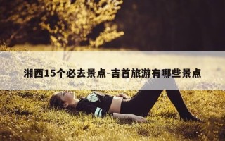 湘西15个必去景点-吉首旅游有哪些景点