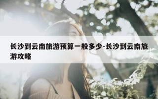 长沙到云南旅游预算一般多少-长沙到云南旅游攻略