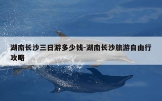 湖南长沙三日游多少钱-湖南长沙旅游自由行攻略
