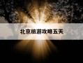 北京旅游攻略五天-北京旅游攻略五天四夜旅游团