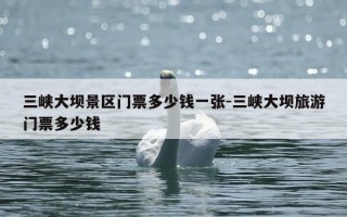 三峡大坝景区门票多少钱一张-三峡大坝旅游门票多少钱