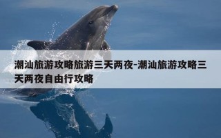 潮汕旅游攻略旅游三天两夜-潮汕旅游攻略三天两夜自由行攻略