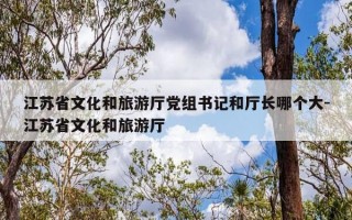 江苏省文化和旅游厅党组书记和厅长哪个大-江苏省文化和旅游厅