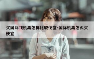 买国际飞机票怎样比较便宜-国际机票怎么买便宜