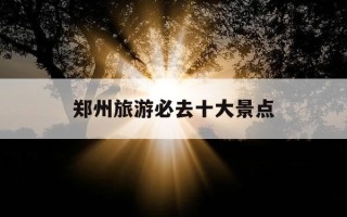 郑州旅游必去十大景点-郑州旅游必去十大景点排名