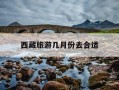 西藏旅游几月份去合适-西藏旅游几月份去最合适