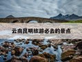 云南昆明旅游必去的景点-云南昆明旅游必去的景点有几个