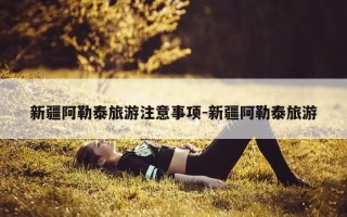 新疆阿勒泰旅游注意事项-新疆阿勒泰旅游