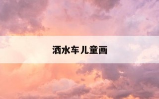 洒水车儿童画-洒水车儿童画大全