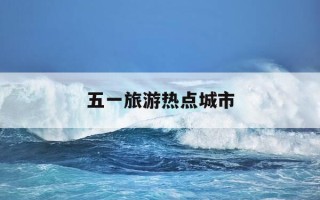 五一旅游热点城市-五一旅游热点城市是哪里