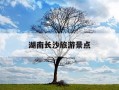 湖南长沙旅游景点-湖南长沙旅游景点攻略