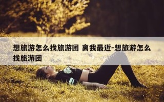 想旅游怎么找旅游团 离我最近-想旅游怎么找旅游团