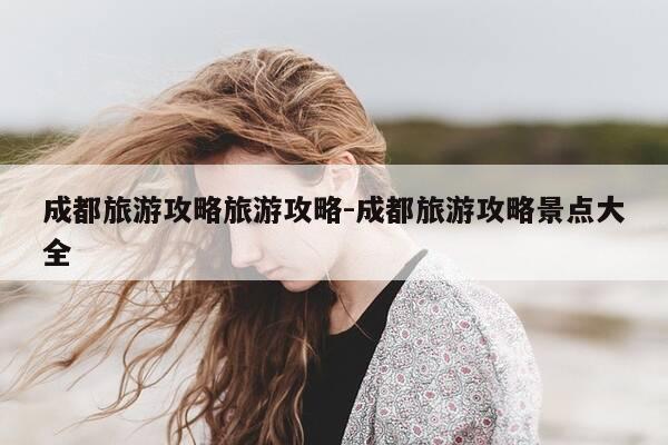 成都旅游攻略旅游攻略-成都旅游攻略景点大全-第1张图片-优惠活动网