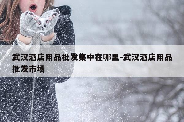 武汉酒店用品批发集中在哪里-武汉酒店用品批发市场-第1张图片-优惠活动网