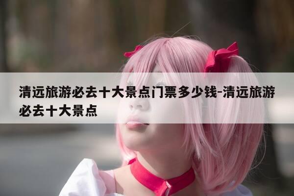 清远旅游必去十大景点门票多少钱-清远旅游必去十大景点-第1张图片-优惠活动网