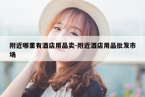 附近哪里有酒店用品卖-附近酒店用品批发市场-第1张图片-优惠活动网