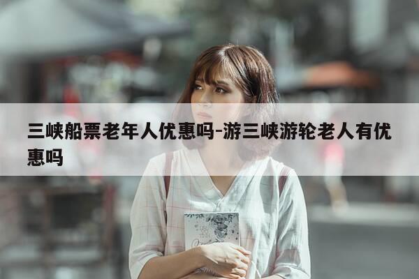 三峡船票老年人优惠吗-游三峡游轮老人有优惠吗-第1张图片-优惠活动网