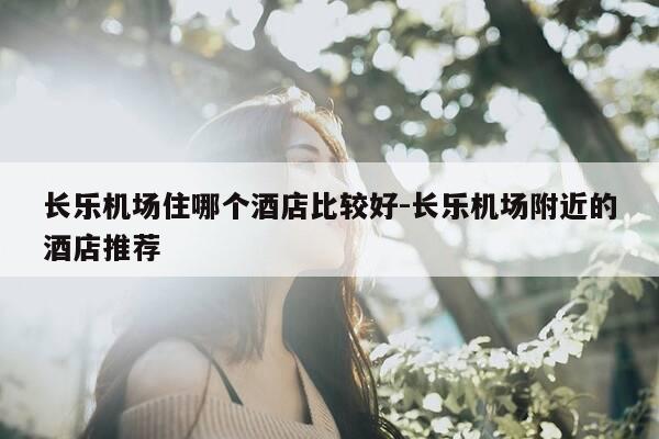 长乐机场住哪个酒店比较好-长乐机场附近的酒店推荐-第1张图片-优惠活动网 长乐机场住哪个酒店比较好-长乐机场附近的酒店推荐-第1张图片-优惠活动网