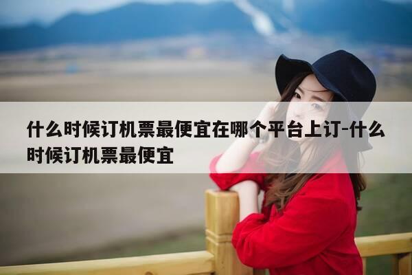 什么时候订机票最便宜在哪个平台上订-什么时候订机票最便宜-第1张图片-优惠活动网 什么时候订机票最便宜在哪个平台上订-什么时候订机票最便宜-第1张图片-优惠活动网